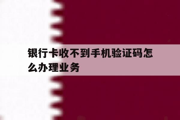银行卡收不到手机验证码怎么办理业务 银行卡收不到手机验证码怎么办理业务