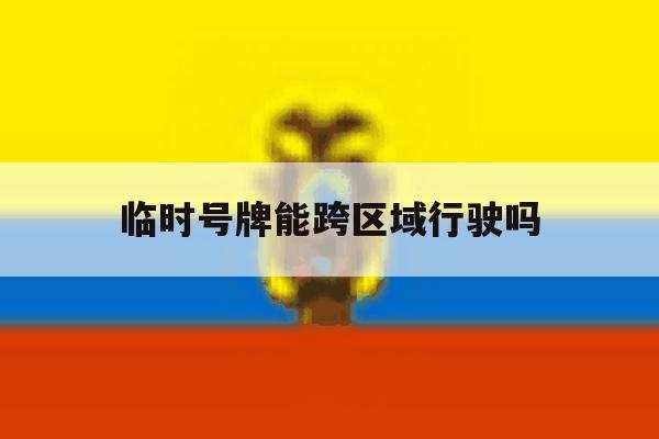 临时号牌能跨区域行驶吗 临时号牌能跨区域行驶吗