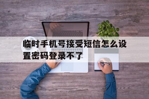 临时手机号接受短信怎么设置密码登录不了 临时手机号接受短信怎么设置密码登录不了